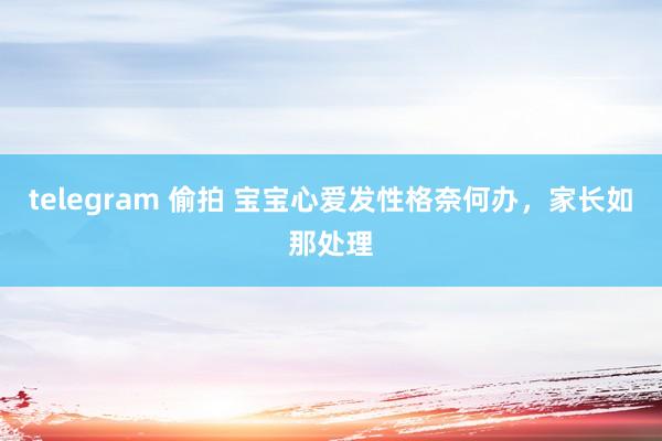 telegram 偷拍 宝宝心爱发性格奈何办，家长如那处理