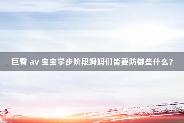 巨臀 av 宝宝学步阶段姆妈们皆要防御些什么？