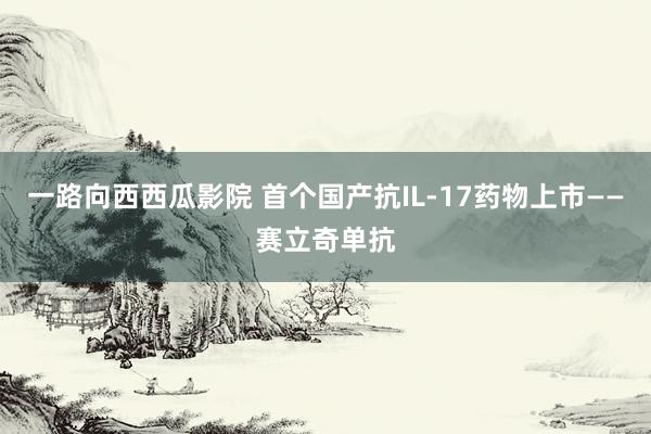 一路向西西瓜影院 首个国产抗IL-17药物上市——赛立奇单抗