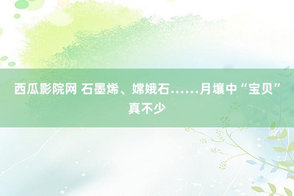 西瓜影院网 石墨烯、嫦娥石……月壤中“宝贝”真不少