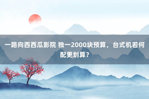 一路向西西瓜影院 独一2000块预算，台式机若何配更划算？