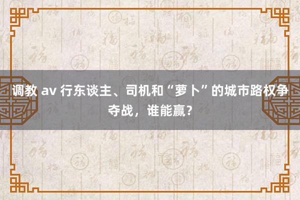 调教 av 行东谈主、司机和“萝卜”的城市路权争夺战，谁能赢？