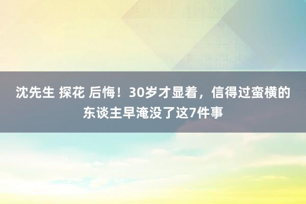 沈先生 探花 后悔！30岁才显着，信得过蛮横的东谈主早淹没了这7件事