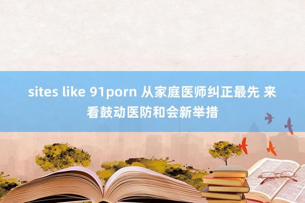 sites like 91porn 从家庭医师纠正最先 来看鼓动医防和会新举措