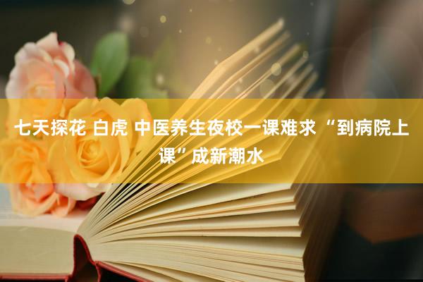 七天探花 白虎 中医养生夜校一课难求 “到病院上课”成新潮水