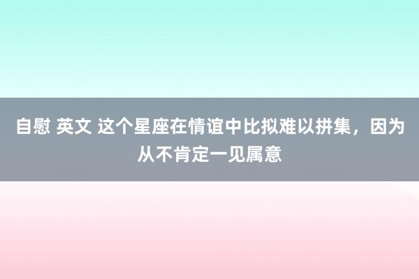 自慰 英文 这个星座在情谊中比拟难以拼集，因为从不肯定一见属意