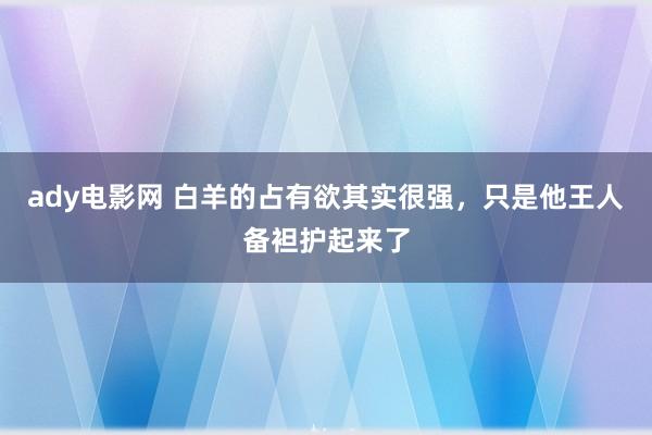 ady电影网 白羊的占有欲其实很强，只是他王人备袒护起来了