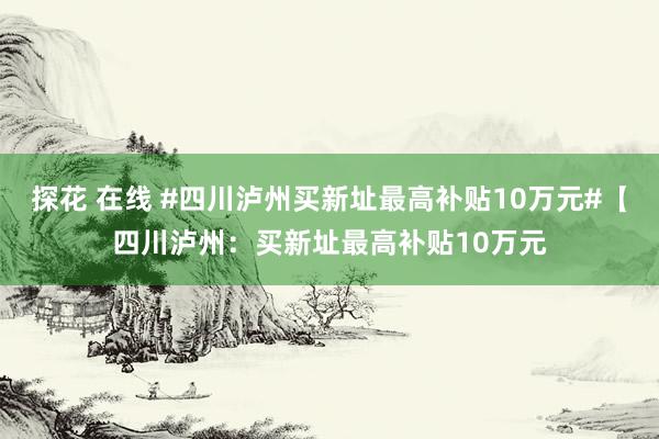 探花 在线 #四川泸州买新址最高补贴10万元#【四川泸州：买新址最高补贴10万元