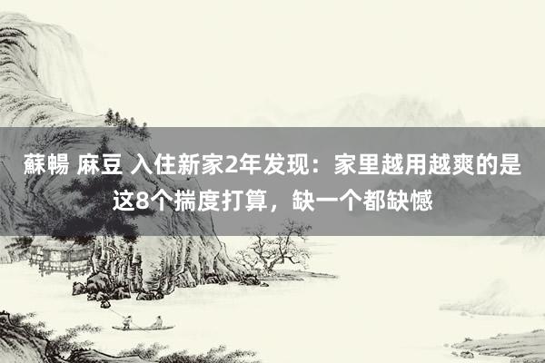 蘇暢 麻豆 入住新家2年发现：家里越用越爽的是这8个揣度打算，缺一个都缺憾