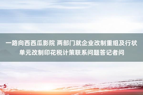 一路向西西瓜影院 两部门就企业改制重组及行状单元改制印花税计策联系问题答记者问