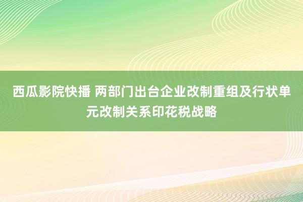 西瓜影院快播 两部门出台企业改制重组及行状单元改制关系印花税战略