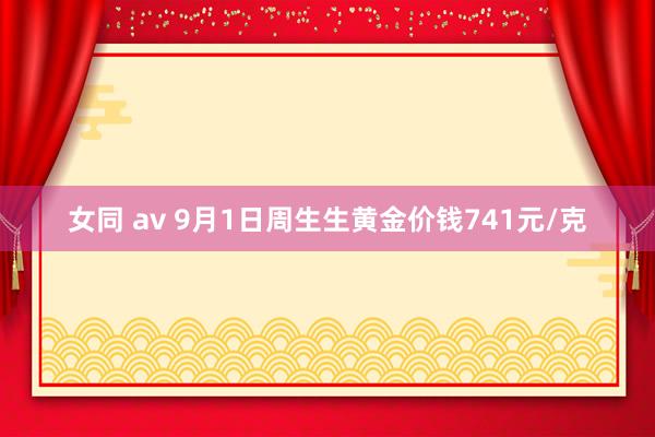 女同 av 9月1日周生生黄金价钱741元/克