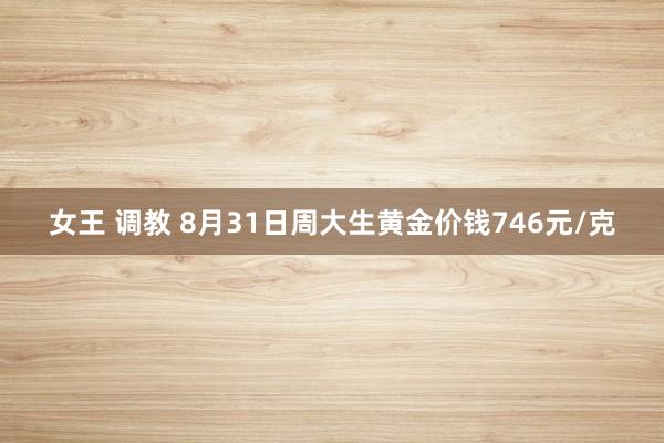 女王 调教 8月31日周大生黄金价钱746元/克