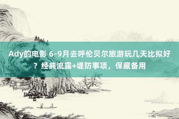 Ady的电影 6-9月去呼伦贝尔旅游玩几天比拟好？经典流露+堤防事项，保藏备用