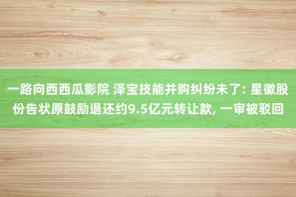 一路向西西瓜影院 泽宝技能并购纠纷未了: 星徽股份告状原鼓励退还约9.5亿元转让款， 一审被驳回