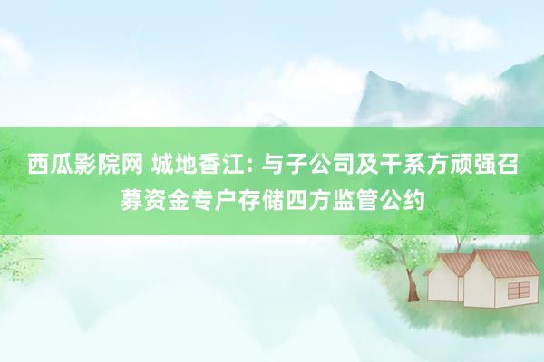 西瓜影院网 城地香江: 与子公司及干系方顽强召募资金专户存储四方监管公约