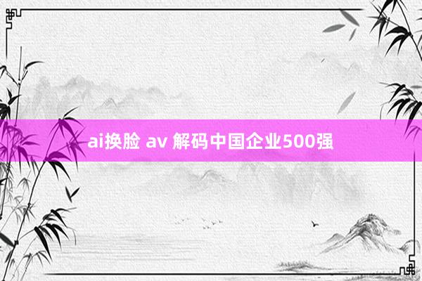 ai换脸 av 解码中国企业500强