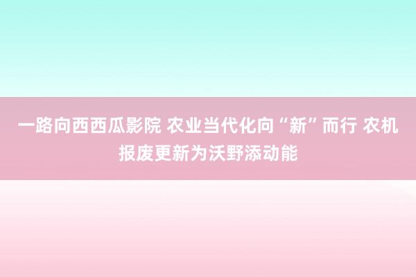 一路向西西瓜影院 农业当代化向“新”而行 农机报废更新为沃野添动能