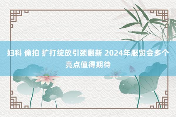 妇科 偷拍 扩打绽放引颈翻新 2024年服贸会多个亮点值得期待