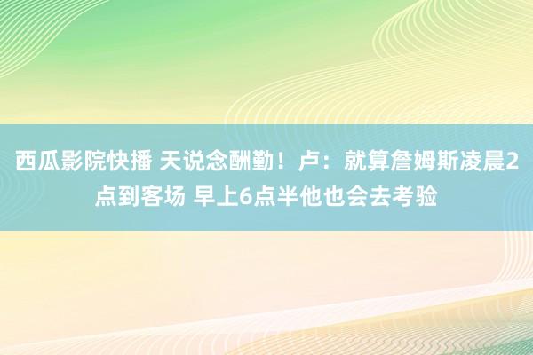 西瓜影院快播 天说念酬勤！卢：就算詹姆斯凌晨2点到客场 早上6点半他也会去考验