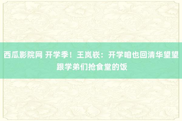 西瓜影院网 开学季！王岚嵚：开学咱也回清华望望 跟学弟们抢食堂的饭