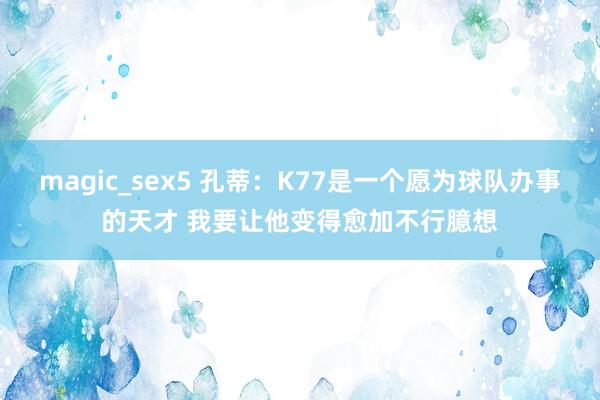 magic_sex5 孔蒂：K77是一个愿为球队办事的天才 我要让他变得愈加不行臆想