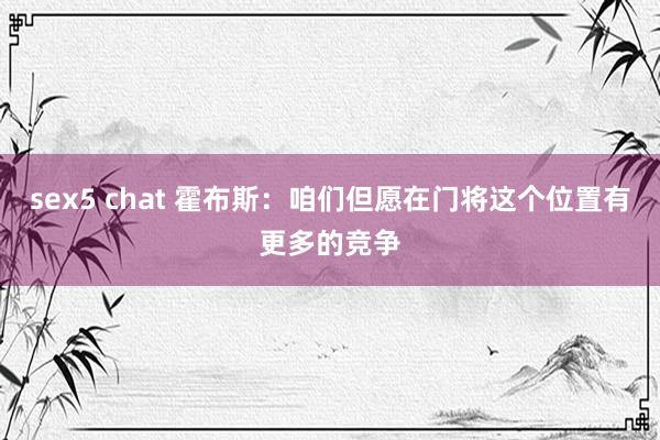 sex5 chat 霍布斯：咱们但愿在门将这个位置有更多的竞争