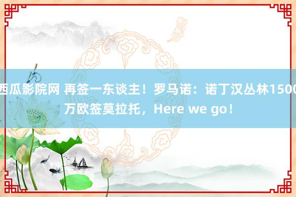 西瓜影院网 再签一东谈主！罗马诺：诺丁汉丛林1500万欧签莫拉托，Here we go！