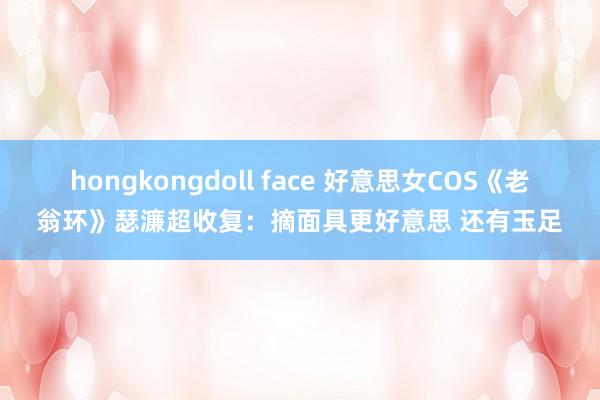 hongkongdoll face 好意思女COS《老翁环》瑟濂超收复：摘面具更好意思 还有玉足