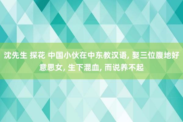 沈先生 探花 中国小伙在中东教汉语， 娶三位腹地好意思女， 生下混血， 而说养不起