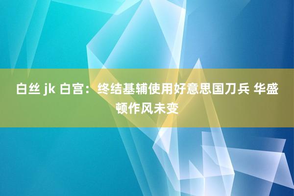 白丝 jk 白宫：终结基辅使用好意思国刀兵 华盛顿作风未变