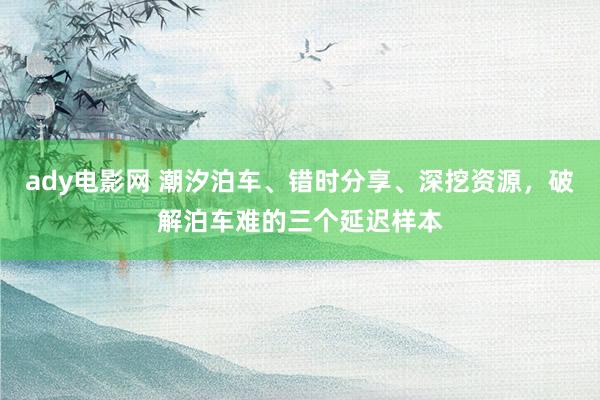 ady电影网 潮汐泊车、错时分享、深挖资源，破解泊车难的三个延迟样本