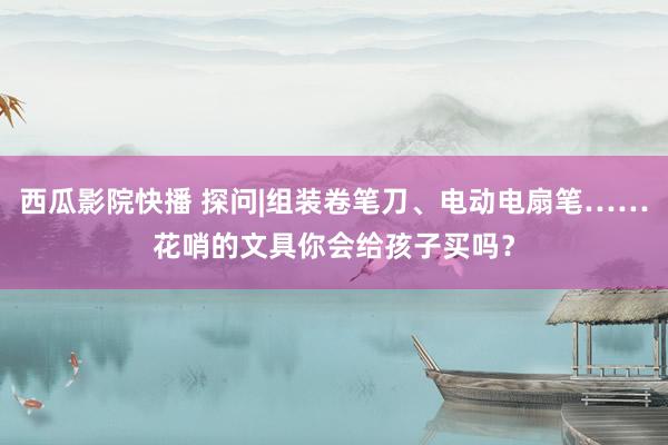 西瓜影院快播 探问|组装卷笔刀、电动电扇笔……花哨的文具你会给孩子买吗？