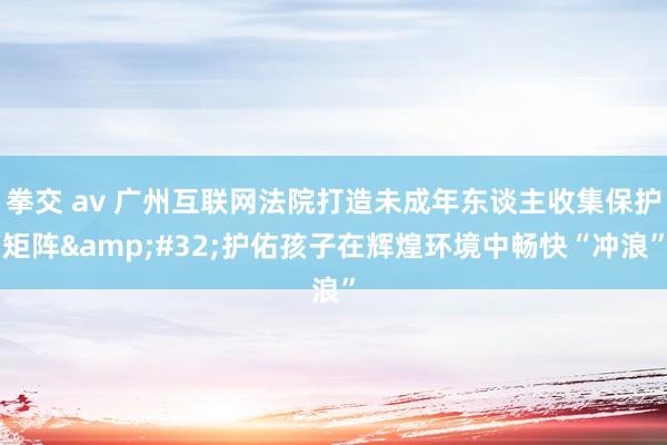 拳交 av 广州互联网法院打造未成年东谈主收集保护矩阵&#32;护佑孩子在辉煌环境中畅快“冲浪”