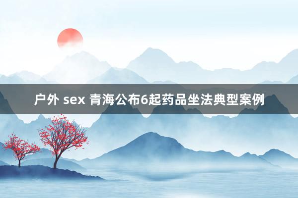 户外 sex 青海公布6起药品坐法典型案例