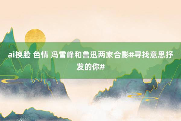 ai换脸 色情 冯雪峰和鲁迅两家合影#寻找意思抒发的你#