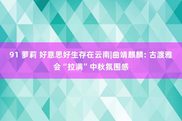 91 萝莉 好意思好生存在云南|曲靖麒麟: 古渡雅会“拉满”中秋氛围感