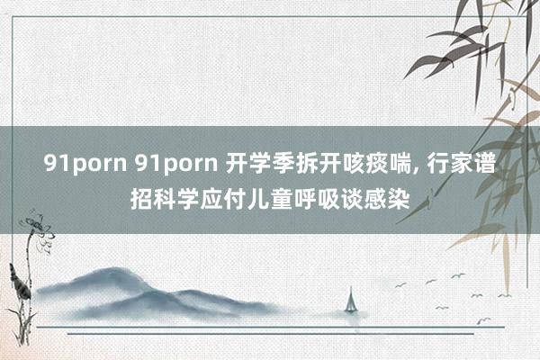 91porn 91porn 开学季拆开咳痰喘， 行家谱招科学应付儿童呼吸谈感染