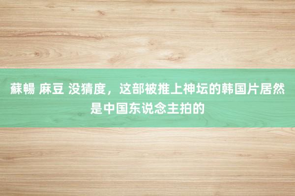 蘇暢 麻豆 没猜度，这部被推上神坛的韩国片居然是中国东说念主拍的