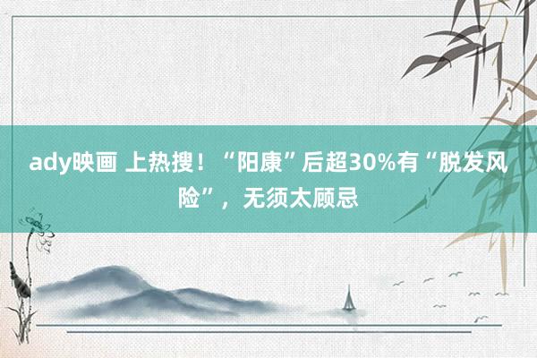 ady映画 上热搜！“阳康”后超30%有“脱发风险”，无须太顾忌