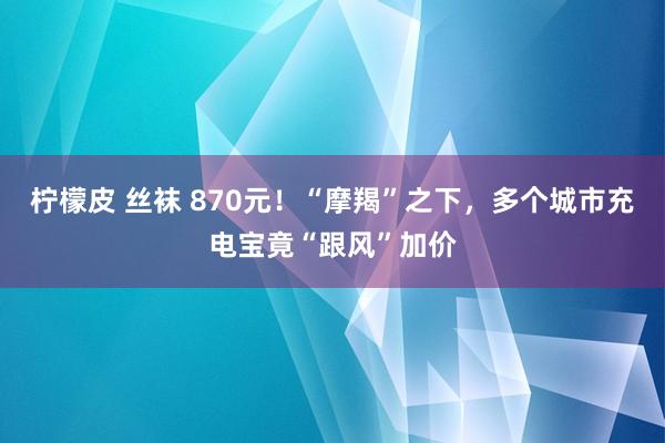 柠檬皮 丝袜 870元！“摩羯”之下，多个城市充电宝竟“跟风”加价