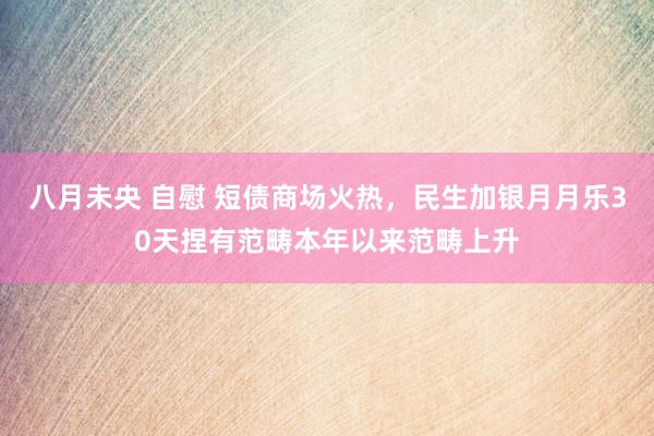 八月未央 自慰 短债商场火热，民生加银月月乐30天捏有范畴本年以来范畴上升