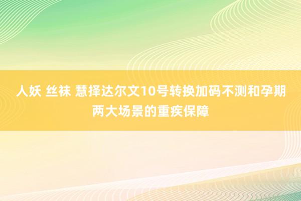 人妖 丝袜 慧择达尔文10号转换加码不测和孕期两大场景的重疾保障