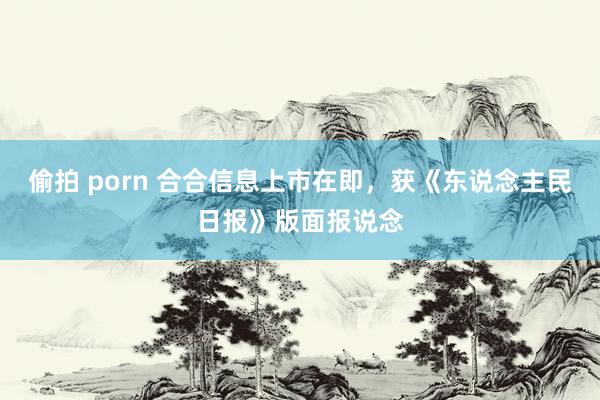 偷拍 porn 合合信息上市在即，获《东说念主民日报》版面报说念