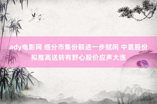 ady电影网 细分市集份额进一步赋闲 中寰股份拟推高送转有野心股价应声大涨