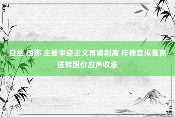 白丝 捆绑 主要事迹主义再编削高 梓橦宫拟推高送转股价应声收涨