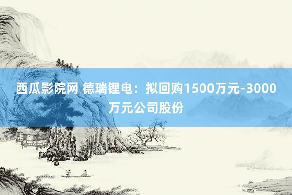 西瓜影院网 德瑞锂电：拟回购1500万元-3000万元公司股份