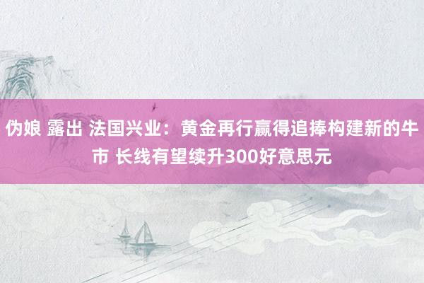 伪娘 露出 法国兴业：黄金再行赢得追捧构建新的牛市 长线有望续升300好意思元