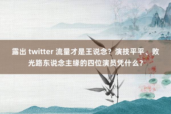 露出 twitter 流量才是王说念？演技平平、败光路东说念主缘的四位演员凭什么？