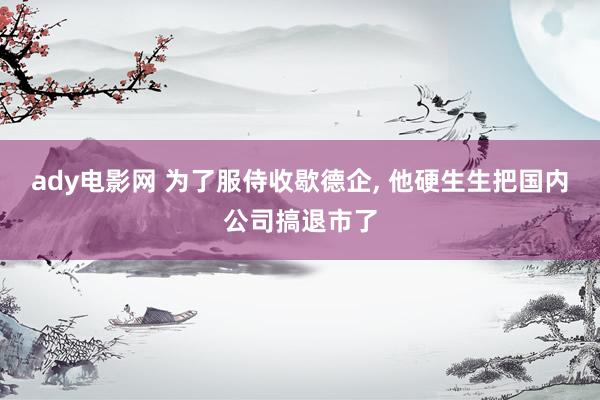 ady电影网 为了服侍收歇德企， 他硬生生把国内公司搞退市了